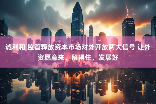 诚利和 监管释放资本市场对外开放两大信号 让外资愿意来、留得住、发展好