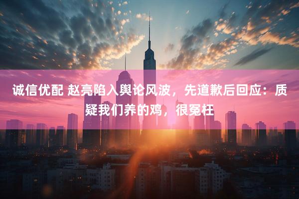 诚信优配 赵亮陷入舆论风波，先道歉后回应：质疑我们养的鸡，很冤枉