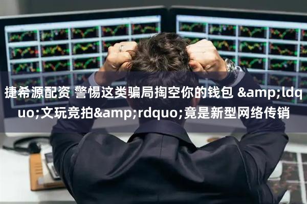 捷希源配资 警惕这类骗局掏空你的钱包 &ldquo;文玩竞拍&rdquo;竟是新型网络传销