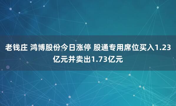 老钱庄 鸿博股份今日涨停 股通专用席位买入1.23亿元并卖出1.73亿元