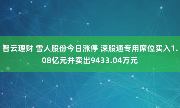 智云理财 雪人股份今日涨停 深股通专用席位买入1.08亿元并卖出9433.04万元