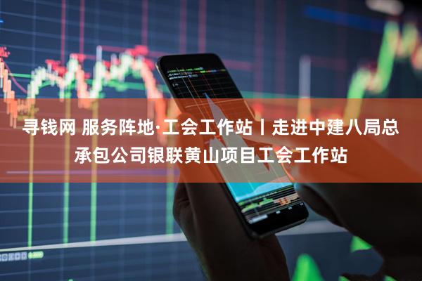 寻钱网 服务阵地·工会工作站丨走进中建八局总承包公司银联黄山项目工会工作站