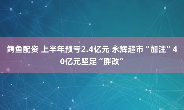 鳄鱼配资 上半年预亏2.4亿元 永辉超市“加注”40亿元坚定“胖改”