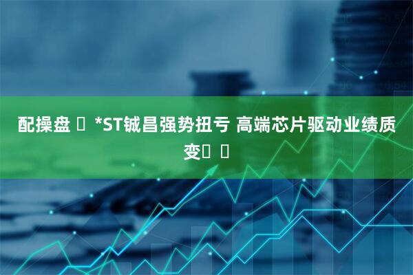 配操盘 ​*ST铖昌强势扭亏 高端芯片驱动业绩质变​​