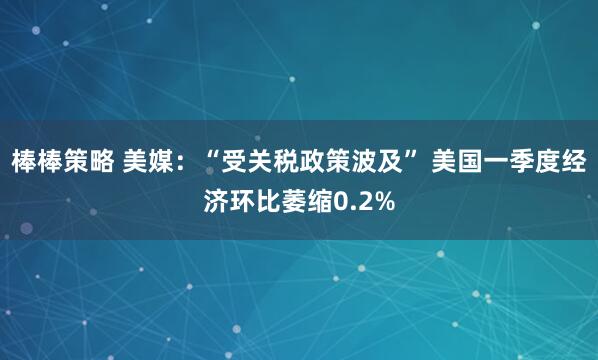 棒棒策略 美媒：“受关税政策波及” 美国一季度经济环比萎缩0.2%