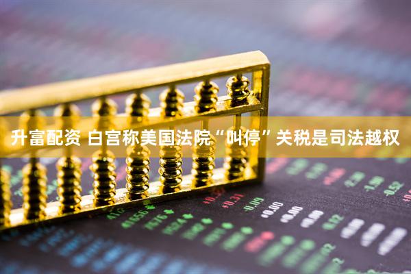 升富配资 白宫称美国法院“叫停”关税是司法越权