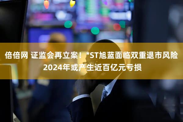 倍倍网 证监会再立案！*ST旭蓝面临双重退市风险 2024年或产生近百亿元亏损