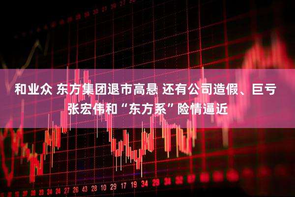 和业众 东方集团退市高悬 还有公司造假、巨亏 张宏伟和“东方系”险情逼近