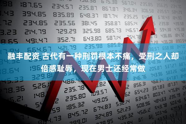 融丰配资 古代有一种刑罚根本不痛，受刑之人却倍感耻辱，现在男士还经常做