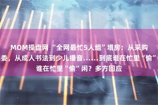MOM操盘网 “全网最忙5人组”塌房：从采购评审到期刊编委，从成人书法到少儿播音……到底谁在忙里“偷”闲？多方回应