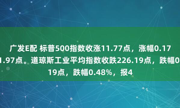 广发E配 标普500指数收涨11.77点，涨幅0.17%，报6851.97点。道琼斯工业平均指数收跌226.19点，跌幅0.48%，报4