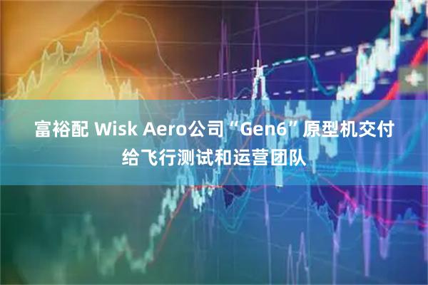 富裕配 Wisk Aero公司“Gen6”原型机交付给飞行测试和运营团队