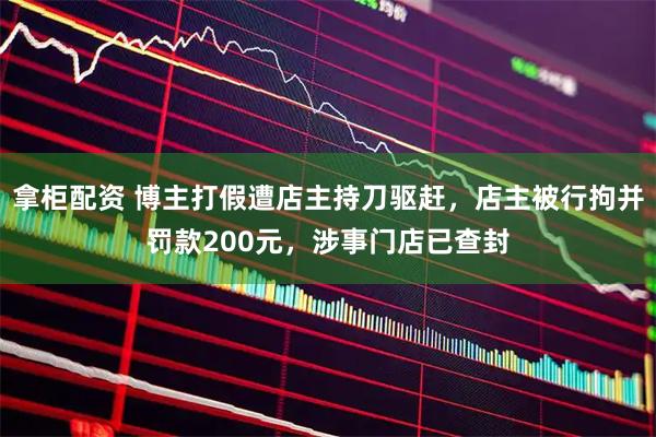 拿柜配资 博主打假遭店主持刀驱赶，店主被行拘并罚款200元，涉事门店已查封