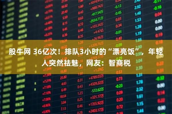 股牛网 36亿次！排队3小时的“漂亮饭”，年轻人突然祛魅，网友：智商税