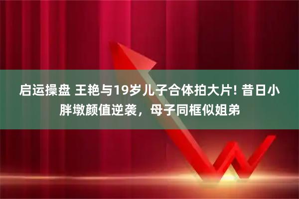 启运操盘 王艳与19岁儿子合体拍大片! 昔日小胖墩颜值逆袭，母子同框似姐弟