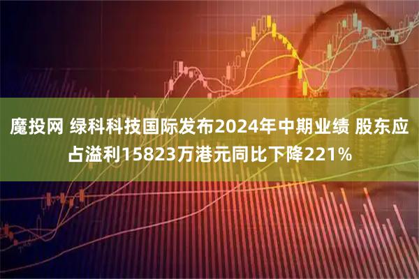 魔投网 绿科科技国际发布2024年中期业绩 股东应占溢利15823万港元同比下降221%