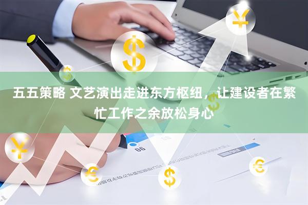 五五策略 文艺演出走进东方枢纽，让建设者在繁忙工作之余放松身心