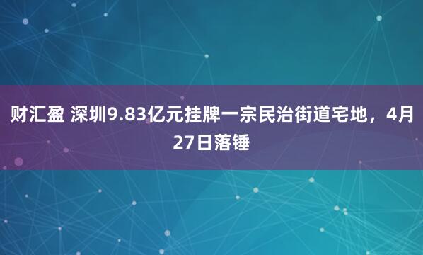 财汇盈 深圳9.83亿元挂牌一宗民治街道宅地，4月27日落锤