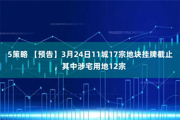 5策略 【预告】3月24日11城17宗地块挂牌截止，其中涉宅用地12宗