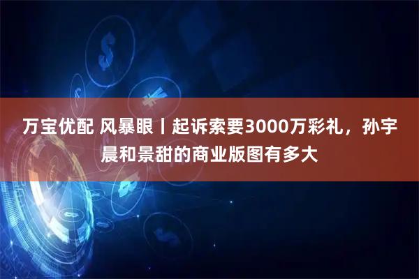 万宝优配 风暴眼丨起诉索要3000万彩礼，孙宇晨和景甜的商业版图有多大