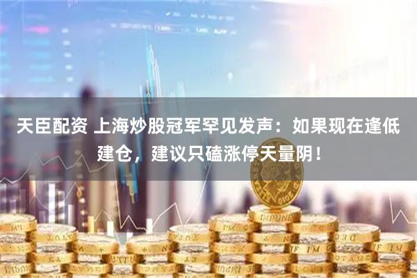 天臣配资 上海炒股冠军罕见发声：如果现在逢低建仓，建议只磕涨停天量阴！